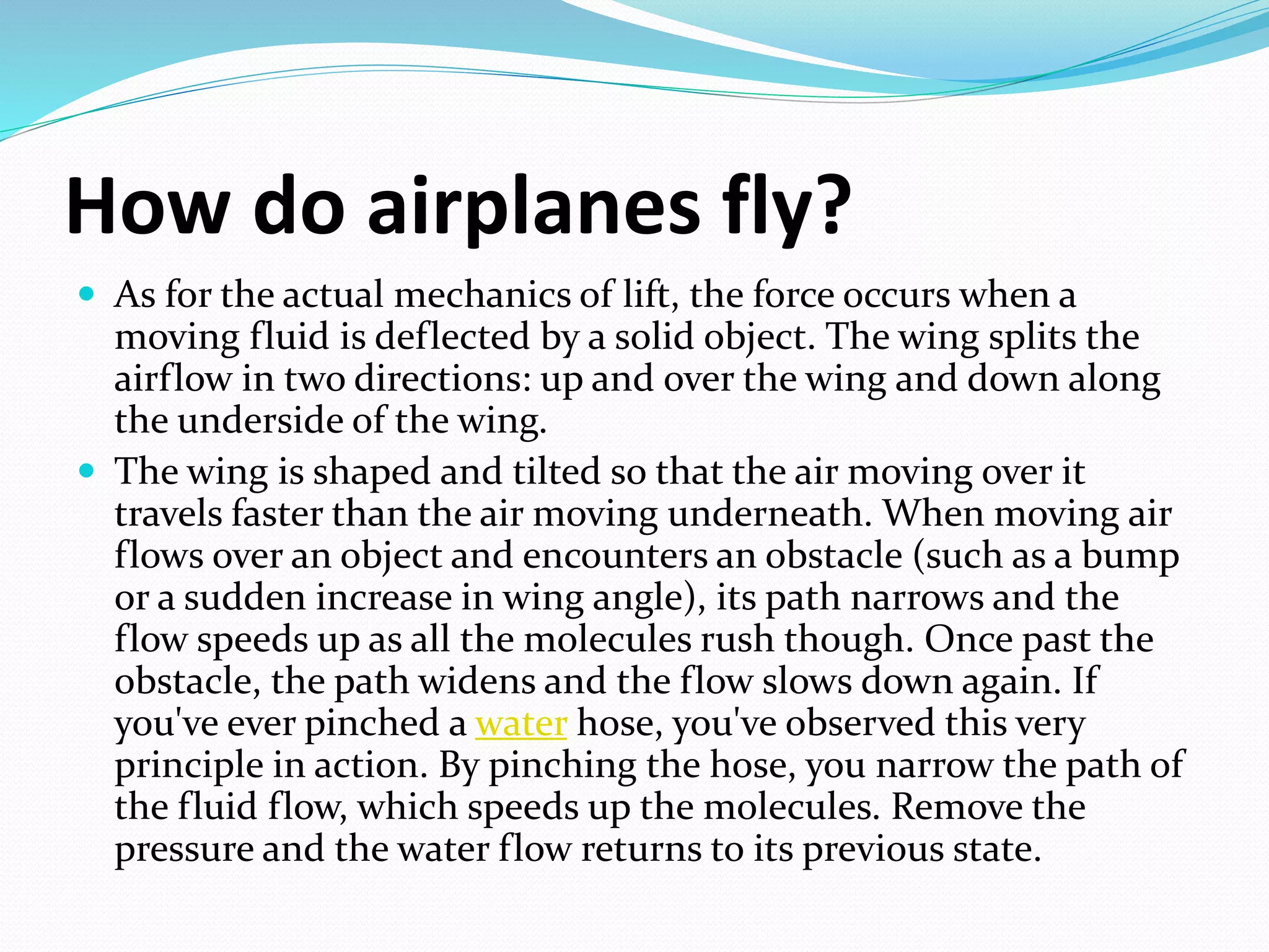 How do airplanes fly?
 As for the actual mechanics of lift, the force occurs when a
moving fluid is deflected by a solid object. The wing splits the
airflow in two directions: up and over the wing and down along
the underside of the wing.
 The wing is shaped and tilted so that the air moving over it
travels faster than the air moving underneath. When moving air
flows over an object and encounters an obstacle (such as a bump
or a sudden increase in wing angle), its path narrows and the
flow speeds up as all the molecules rush though. Once past the
obstacle, the path widens and the flow slows down again. If
you've ever pinched a water hose, you've observed this very
principle in action. By pinching the hose, you narrow the path of
the fluid flow, which speeds up the molecules. Remove the
pressure and the water flow returns to its previous state.
 