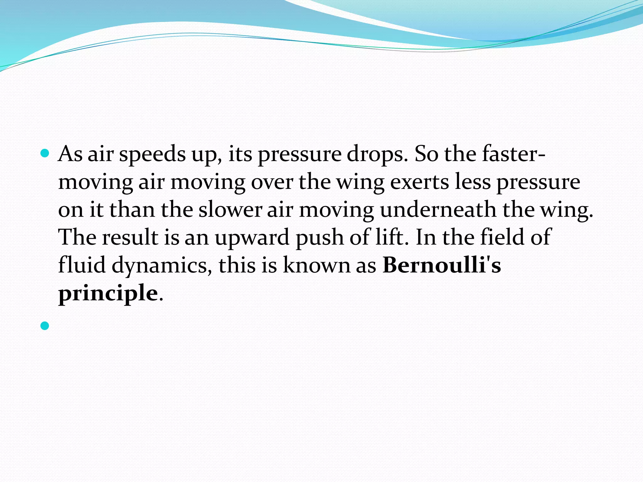  As air speeds up, its pressure drops. So the faster-
moving air moving over the wing exerts less pressure
on it than the slower air moving underneath the wing.
The result is an upward push of lift. In the field of
fluid dynamics, this is known as Bernoulli's
principle.

 