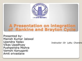 A Presentation on integration
of Rankine and Brayton Cycle
Presented by:
Manish Kumar Jaiswal
Upendra Yadav
Vikas Upadhyay
Pushpendra Mishra
Vamshi Kanuganti
Amit srivastave
Instructor :Dr Laltu Chandra
 