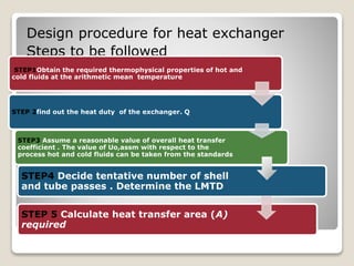 Design procedure for heat exchanger
Steps to be followed
STEP 5 Calculate heat transfer area (A)
required
STEP4 Decide tentative number of shell
and tube passes . Determine the LMTD
STEP1Obtain the required thermophysical properties of hot and
cold fluids at the arithmetic mean temperature
STEP 2find out the heat duty of the exchanger. Q
STEP3 Assume a reasonable value of overall heat transfer
coefficient . The value of Uo,assm with respect to the
process hot and cold fluids can be taken from the standards
 