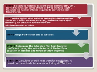 STEP 7 Decide type of shell and tube exchanger (fixed tubesheet,
U-tube etc.). Select the tube pitch (PT), determine inside shell
diameter ( s D ) that can accommodate the
calculated number of tubes .
STEP 8 Assign fluid to shell side or tube side
STEP 9 Determine the tube side film heat transfer
coefficient using the suitable form of Sieder-Tate
equation in laminar and turbulent flow regimes
STEP 10 Calculate overall heat transfer coefficient U
based on the outside tube area including dirt factors
STEP 6 Select tube material, decide the tube diameter (ID , OD ),
its wall thickness (in terms of BWG or SWG) and tube length .
Calculate the number of tubes required to provide the heat
transfer area.
 