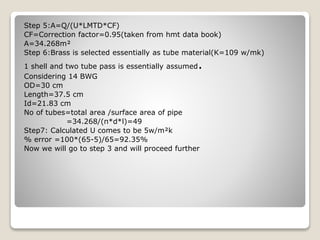 Step 5:A=Q/(U*LMTD*CF)
CF=Correction factor=0.95(taken from hmt data book)
A=34.268m²
Step 6:Brass is selected essentially as tube material(K=109 w/mk)
1 shell and two tube pass is essentially assumed.
Considering 14 BWG
OD=30 cm
Length=37.5 cm
Id=21.83 cm
No of tubes=total area /surface area of pipe
=34.268/(π*d*l)=49
Step7: Calculated U comes to be 5w/m²k
% error =100*(65-5)/65=92.35%
Now we will go to step 3 and will proceed further
 