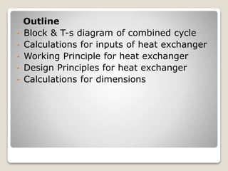 Outline
• Block & T-s diagram of combined cycle
• Calculations for inputs of heat exchanger
• Working Principle for heat exchanger
• Design Principles for heat exchanger
• Calculations for dimensions
 