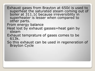 Exhaust gases from Brayton at 650ċ is used to
superheat the saturated steam coming out of
boiler at 311.1ċ because irreversiblity in
superheater is lesser when compared to
other parts.
From energy balance
Heat lost by exhaust gasses=heat gain by
steam
Exhaust temprature of gases comes to be
613k.
So this exhaust can be used in regeneration of
Brayton Cycle
 