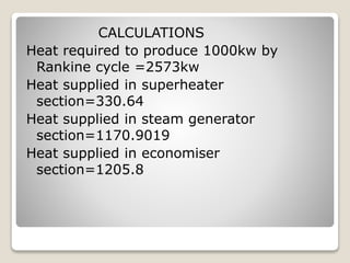 CALCULATIONS
Heat required to produce 1000kw by
Rankine cycle =2573kw
Heat supplied in superheater
section=330.64
Heat supplied in steam generator
section=1170.9019
Heat supplied in economiser
section=1205.8
 