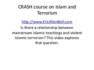 CRASH course on Islam and
Terrorism
http://www.EricAllenBell.com
Is there a relationship between
mainstream Islamic teachings and violent
Islamic terrorism? This video explores
that question.
 