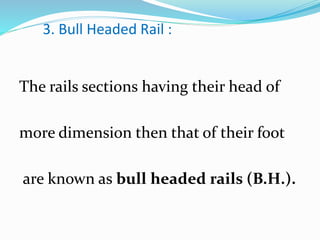 3. Bull Headed Rail :
The rails sections having their head of
more dimension then that of their foot
are known as bull headed rails (B.H.).
 