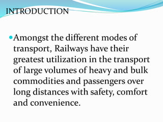Amongst the different modes of
transport, Railways have their
greatest utilization in the transport
of large volumes of heavy and bulk
commodities and passengers over
long distances with safety, comfort
and convenience.
INTRODUCTION
 