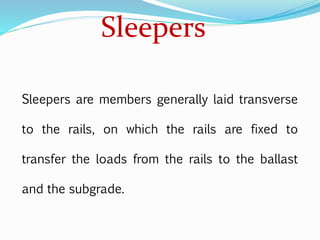 Sleepers
Sleepers are members generally laid transverse
to the rails, on which the rails are fixed to
transfer the loads from the rails to the ballast
and the subgrade.
 