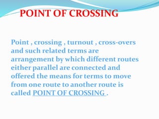 POINT OF CROSSING
Point , crossing , turnout , cross-overs
and such related terms are
arrangement by which different routes
either parallel are connected and
offered the means for terms to move
from one route to another route is
called POINT OF CROSSING .
 