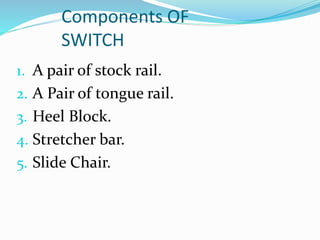 Components OF
SWITCH
1. A pair of stock rail.
2. A Pair of tongue rail.
3. Heel Block.
4. Stretcher bar.
5. Slide Chair.
 