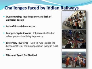 Challenges faced by Indian Railways
 Overcrowding, low frequency and lack of
universal design
 Lack of financial resources
 Low per-capita income : 23 percent of Indian
urban population living in poverty
 Extremely low fares : Due to 70% (as per the
Census 2011) of Indian population living in rural
area
 Misuse of Coach for Disabled
 
