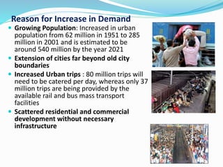 Reason for Increase in Demand
 Growing Population: Increased in urban
population from 62 million in 1951 to 285
million in 2001 and is estimated to be
around 540 million by the year 2021
 Extension of cities far beyond old city
boundaries
 Increased Urban trips : 80 million trips will
need to be catered per day, whereas only 37
million trips are being provided by the
available rail and bus mass transport
facilities
 Scattered residential and commercial
development without necessary
infrastructure
 