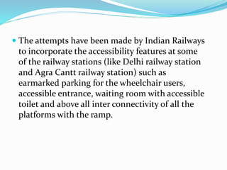  The attempts have been made by Indian Railways
to incorporate the accessibility features at some
of the railway stations (like Delhi railway station
and Agra Cantt railway station) such as
earmarked parking for the wheelchair users,
accessible entrance, waiting room with accessible
toilet and above all inter connectivity of all the
platforms with the ramp.
 