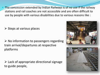  The concession extended by Indian Railways is of no use if the railway
stations and rail coaches are not accessible and are often difficult to
use by people with various disabilities due to various reasons like :
 Steps at various places
 No information to passengers regarding
train arrival/departures at respective
platforms
 Lack of appropriate directional signage
to guide people,
 