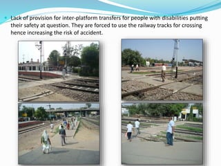  Lack of provision for inter-platform transfers for people with disabilities putting
their safety at question. They are forced to use the railway tracks for crossing
hence increasing the risk of accident.
 