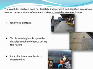 The coach for disabled does not facilitate independent and dignified access to a
user as the component of manual assistance invariably remains due to:
 Unleveled platform
 Tactile warning blocks up to the
disabled coach only hence posing
trip hazard
 Lack of enforcement leads to
overcrowding
 
