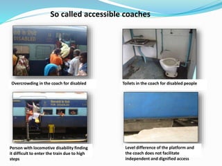 So called accessible coaches
Overcrowding in the coach for disabled Toilets in the coach for disabled people
Person with locomotive disability finding
it difficult to enter the train due to high
steps
Level difference of the platform and
the coach does not facilitate
independent and dignified access
 