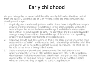 Early childhood
•In psychology the term early childhood is usually defined as the time period
from the age of 2 until the age of 6 or 7 years. There are three simultaneous
development stages.
1. Physical growth and development- In this phase there is significant synaptic
growth and myelination of neural fibers in the brain, specially within the
frontal lopes. For example- between the age 2 and 6 the brain increases
from 70% of its adult weight to 90%. The growth of the brain is followed by
a surge in cognitive abilities. Around the age of 5 children start speaking
properly and master their hand to eye coordination .
2. Cognitive growth and development- this is the stage during which the child
repeatedly asks,’WHY’ and is used to build relationships with the child. The
child cannot yet perform the abstract thinking operations. The child has to
be able to see what is being talked about.
3. Socio – emotional growth and development- This includes children
understanding the sense of SELF relationships with others. The emotional
development includes expressions, attachment and personality. Children
manifest fear of dark and monsters and around the age of three notice
whether they are a boy or a girl and start acting that way.
 