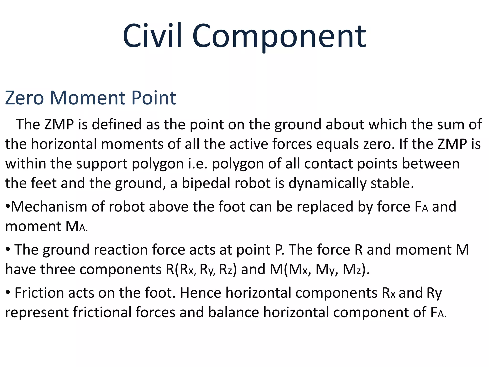Civil Component
Zero Moment Point
The ZMP is defined as the point on the ground about which the sum of
the horizontal moments of all the active forces equals zero. If the ZMP is
within the support polygon i.e. polygon of all contact points between
the feet and the ground, a bipedal robot is dynamically stable.
•Mechanism of robot above the foot can be replaced by force FA and
moment MA.
• The ground reaction force acts at point P. The force R and moment M
have three components R(Rx, Ry, Rz) and M(Mx, My, Mz).
• Friction acts on the foot. Hence horizontal components Rx and Ry
represent frictional forces and balance horizontal component of FA.
 