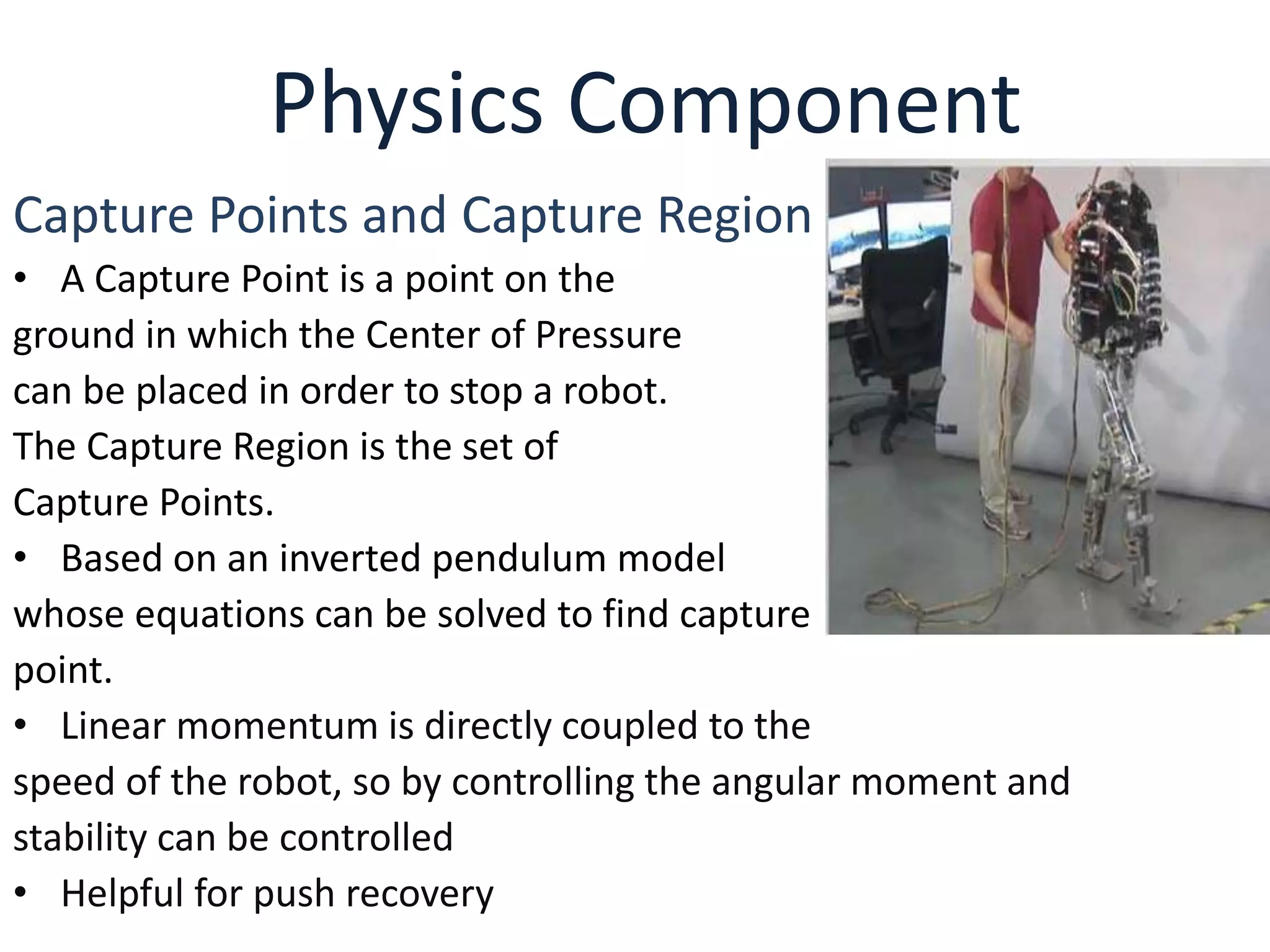 Physics Component
Capture Points and Capture Region
• A Capture Point is a point on the
ground in which the Center of Pressure
can be placed in order to stop a robot.
The Capture Region is the set of
Capture Points.
• Based on an inverted pendulum model
whose equations can be solved to find capture
point.
• Linear momentum is directly coupled to the
speed of the robot, so by controlling the angular moment and
stability can be controlled
• Helpful for push recovery
 