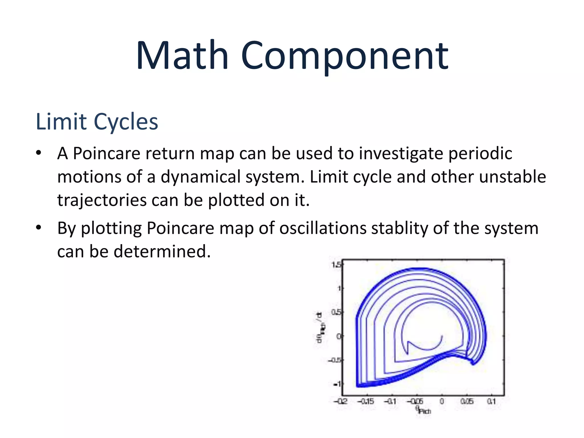 Math Component
Limit Cycles
• A Poincare return map can be used to investigate periodic
motions of a dynamical system. Limit cycle and other unstable
trajectories can be plotted on it.
• By plotting Poincare map of oscillations stablity of the system
can be determined.
 