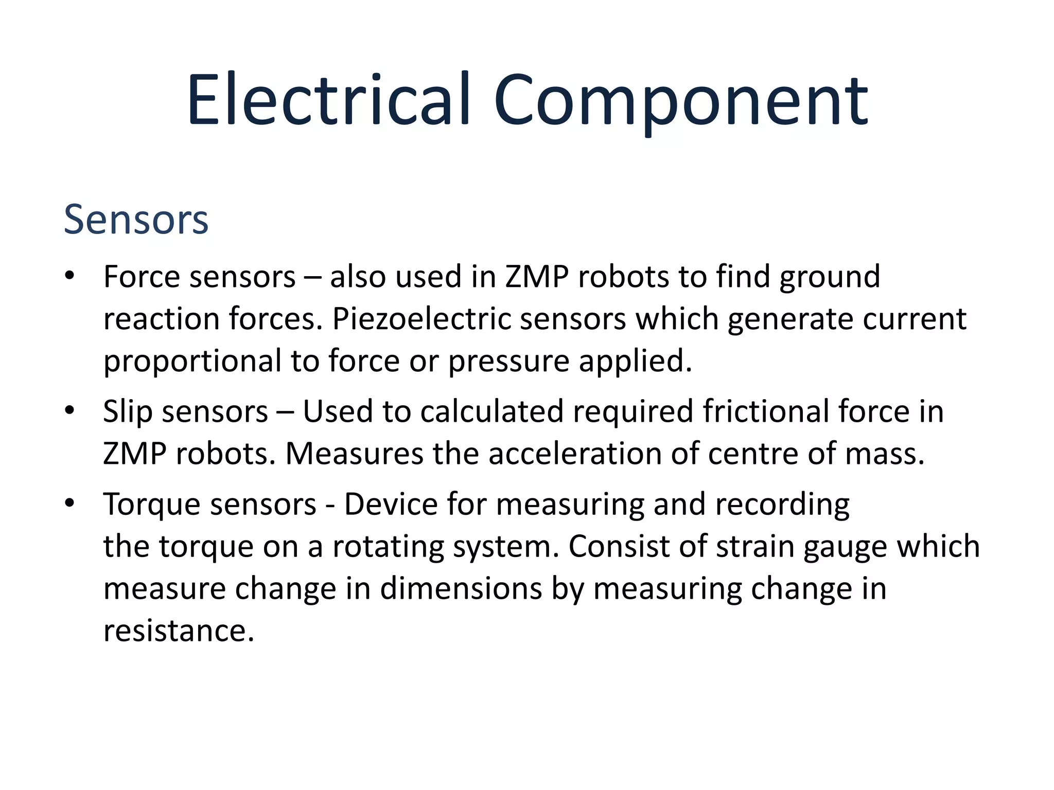Electrical Component
Sensors
• Force sensors – also used in ZMP robots to find ground
reaction forces. Piezoelectric sensors which generate current
proportional to force or pressure applied.
• Slip sensors – Used to calculated required frictional force in
ZMP robots. Measures the acceleration of centre of mass.
• Torque sensors - Device for measuring and recording
the torque on a rotating system. Consist of strain gauge which
measure change in dimensions by measuring change in
resistance.
 