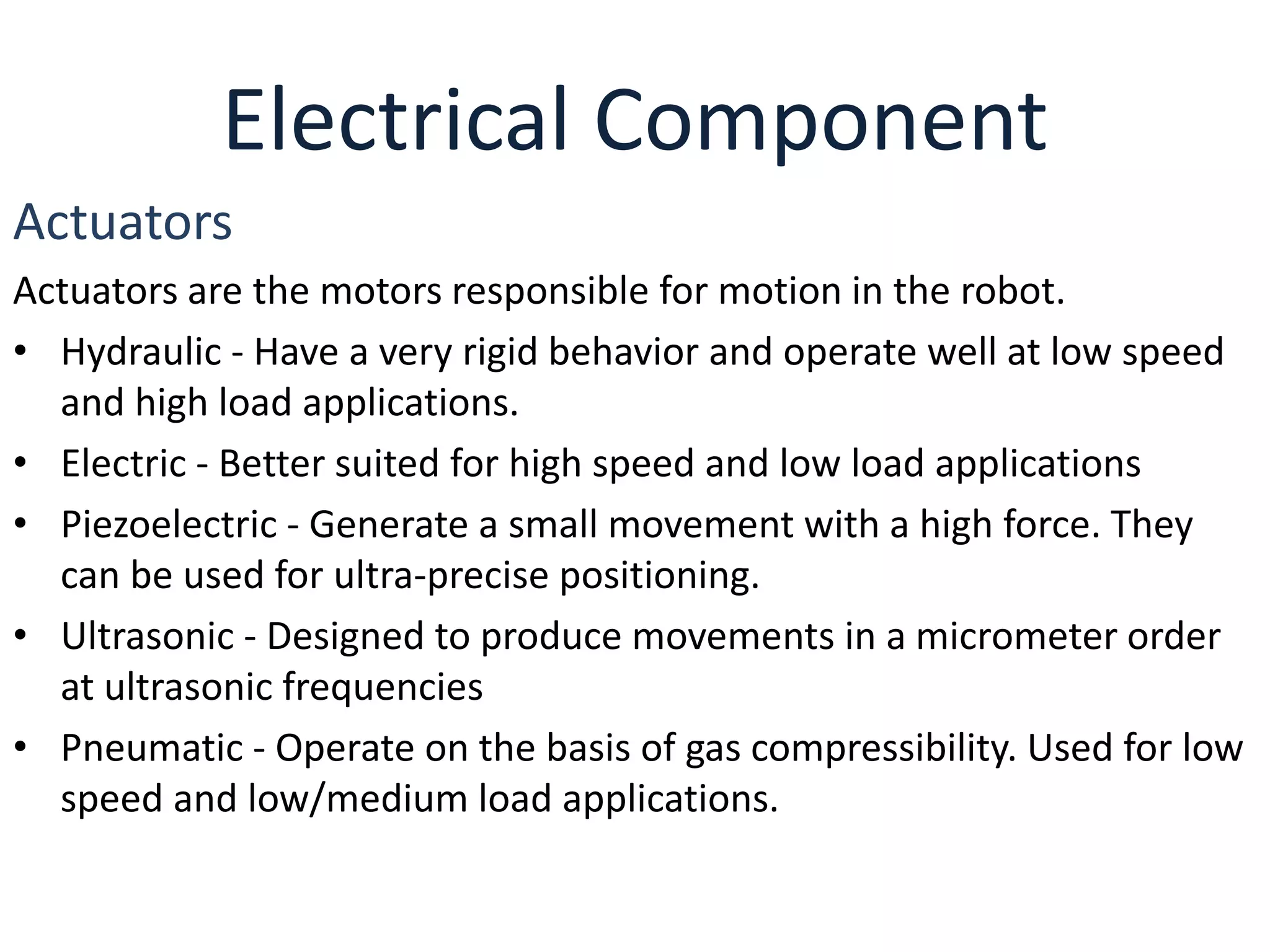 Electrical Component
Actuators
Actuators are the motors responsible for motion in the robot.
• Hydraulic - Have a very rigid behavior and operate well at low speed
and high load applications.
• Electric - Better suited for high speed and low load applications
• Piezoelectric - Generate a small movement with a high force. They
can be used for ultra-precise positioning.
• Ultrasonic - Designed to produce movements in a micrometer order
at ultrasonic frequencies
• Pneumatic - Operate on the basis of gas compressibility. Used for low
speed and low/medium load applications.
 