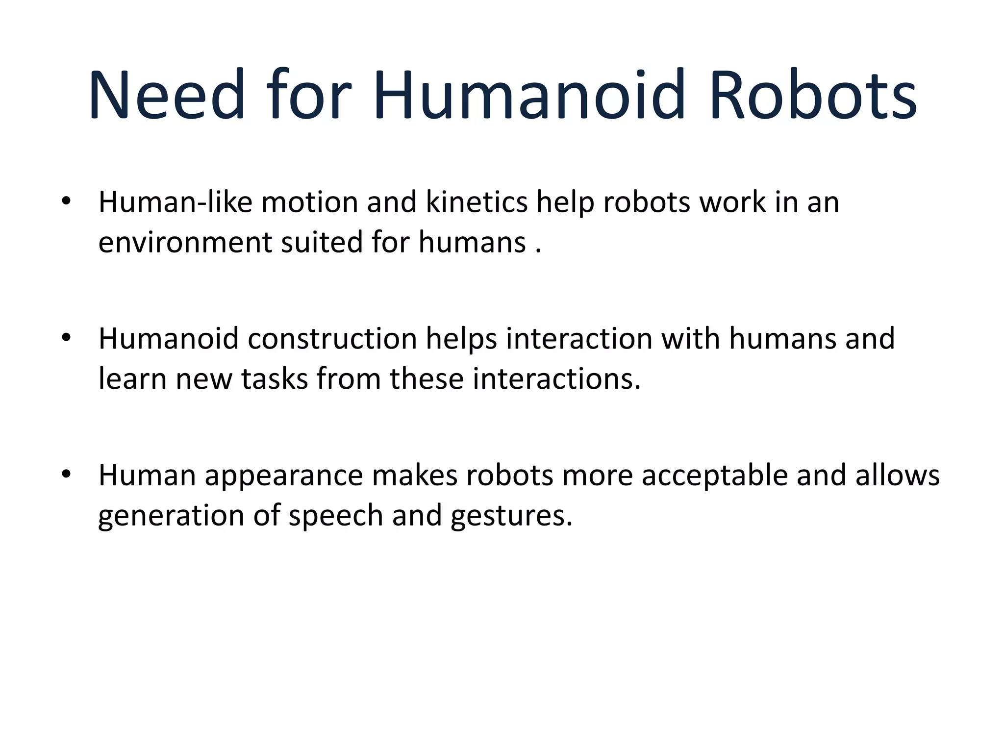 Need for Humanoid Robots
• Human-like motion and kinetics help robots work in an
environment suited for humans .
• Humanoid construction helps interaction with humans and
learn new tasks from these interactions.
• Human appearance makes robots more acceptable and allows
generation of speech and gestures.
 