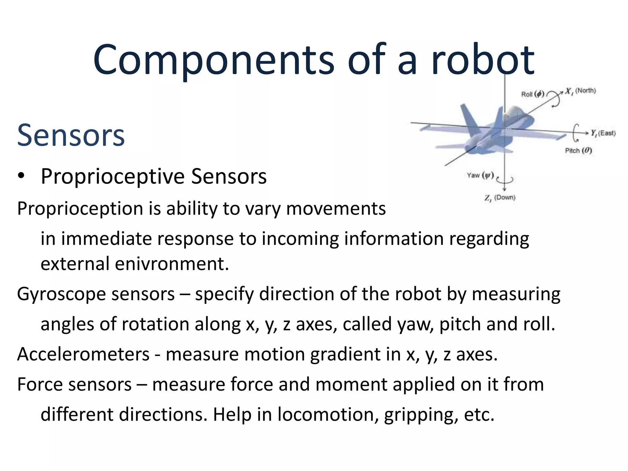 Components of a robot
Sensors
• Proprioceptive Sensors
Proprioception is ability to vary movements
in immediate response to incoming information regarding
external enivronment.
Gyroscope sensors – specify direction of the robot by measuring
angles of rotation along x, y, z axes, called yaw, pitch and roll.
Accelerometers - measure motion gradient in x, y, z axes.
Force sensors – measure force and moment applied on it from
different directions. Help in locomotion, gripping, etc.
 