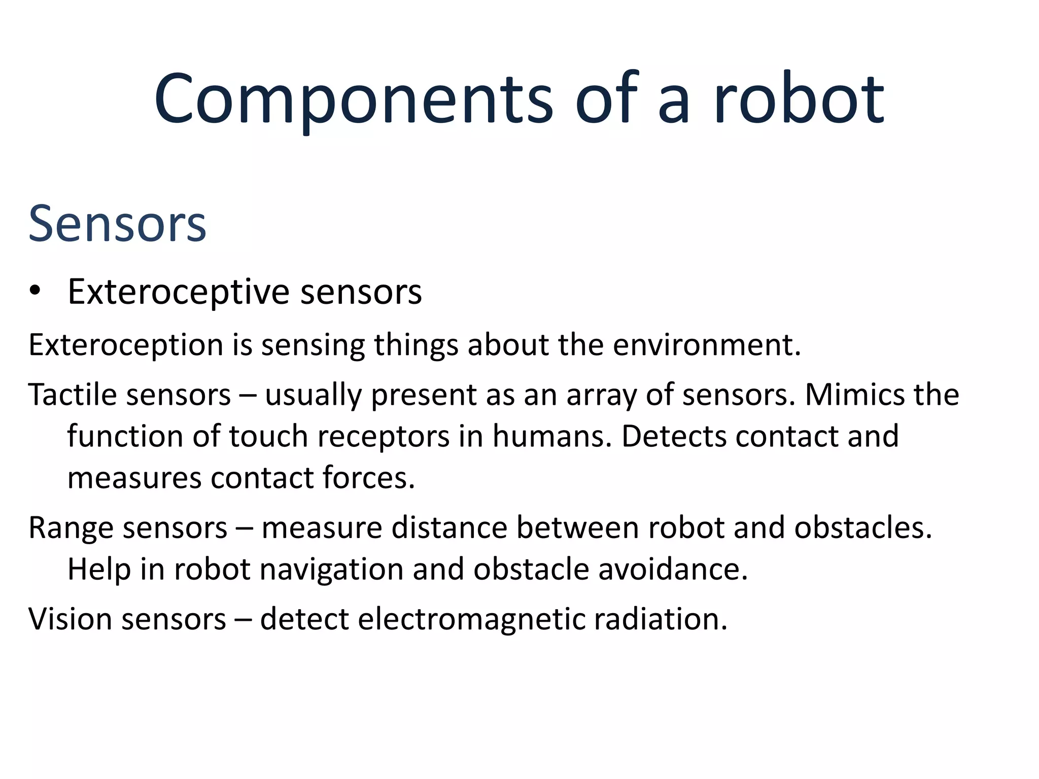 Components of a robot
Sensors
• Exteroceptive sensors
Exteroception is sensing things about the environment.
Tactile sensors – usually present as an array of sensors. Mimics the
function of touch receptors in humans. Detects contact and
measures contact forces.
Range sensors – measure distance between robot and obstacles.
Help in robot navigation and obstacle avoidance.
Vision sensors – detect electromagnetic radiation.
 