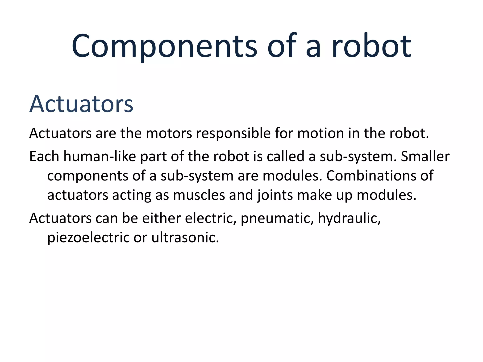 Components of a robot
Actuators
Actuators are the motors responsible for motion in the robot.
Each human-like part of the robot is called a sub-system. Smaller
components of a sub-system are modules. Combinations of
actuators acting as muscles and joints make up modules.
Actuators can be either electric, pneumatic, hydraulic,
piezoelectric or ultrasonic.
 