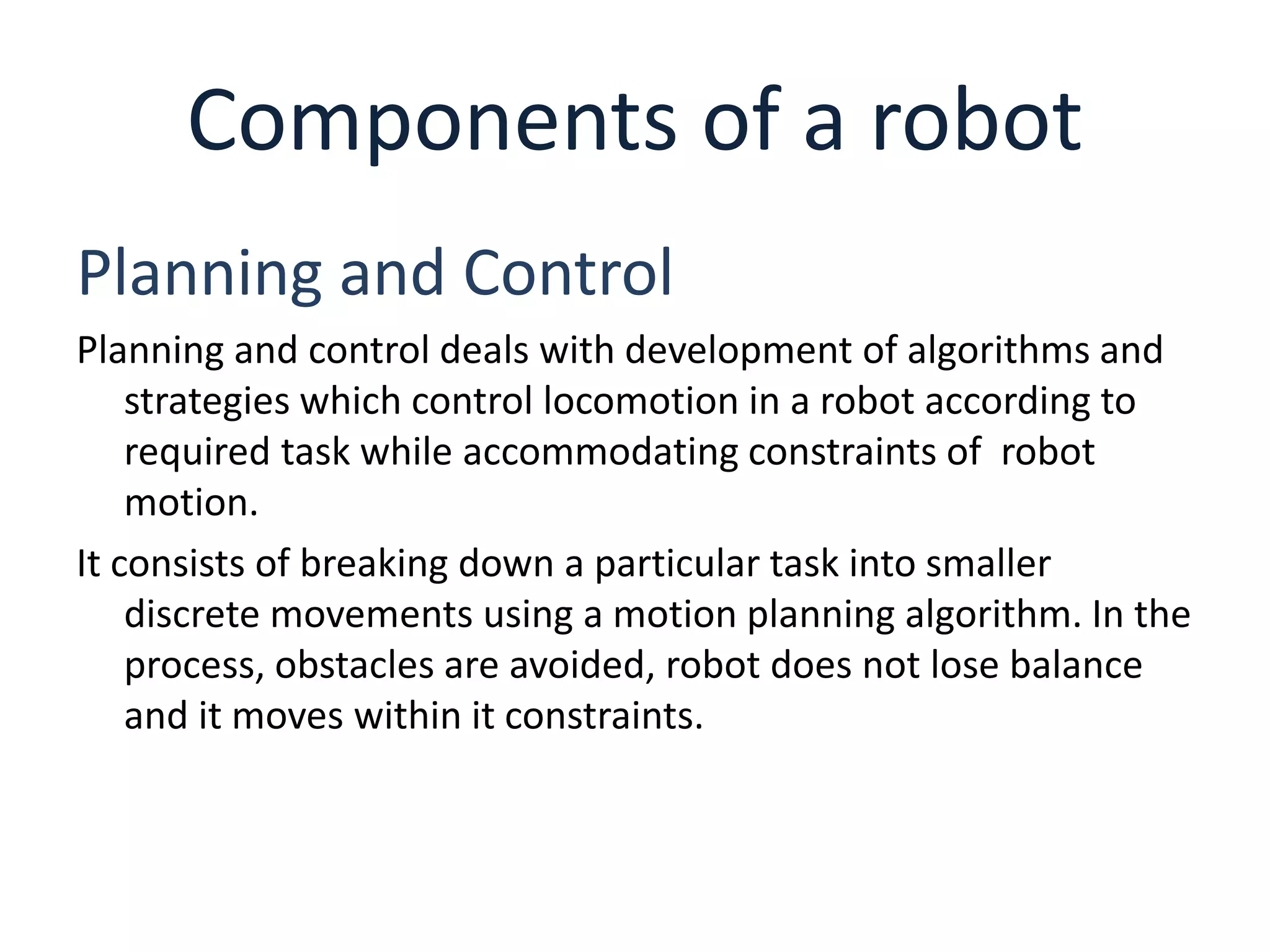 Components of a robot
Planning and Control
Planning and control deals with development of algorithms and
strategies which control locomotion in a robot according to
required task while accommodating constraints of robot
motion.
It consists of breaking down a particular task into smaller
discrete movements using a motion planning algorithm. In the
process, obstacles are avoided, robot does not lose balance
and it moves within it constraints.
 