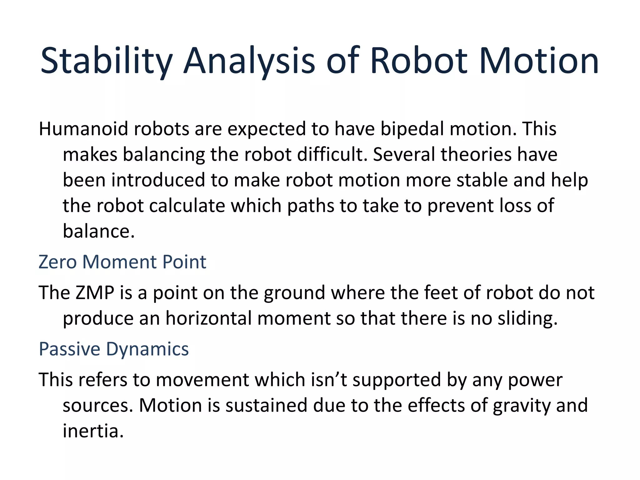 Stability Analysis of Robot Motion
Humanoid robots are expected to have bipedal motion. This
makes balancing the robot difficult. Several theories have
been introduced to make robot motion more stable and help
the robot calculate which paths to take to prevent loss of
balance.
Zero Moment Point
The ZMP is a point on the ground where the feet of robot do not
produce an horizontal moment so that there is no sliding.
Passive Dynamics
This refers to movement which isn’t supported by any power
sources. Motion is sustained due to the effects of gravity and
inertia.
 