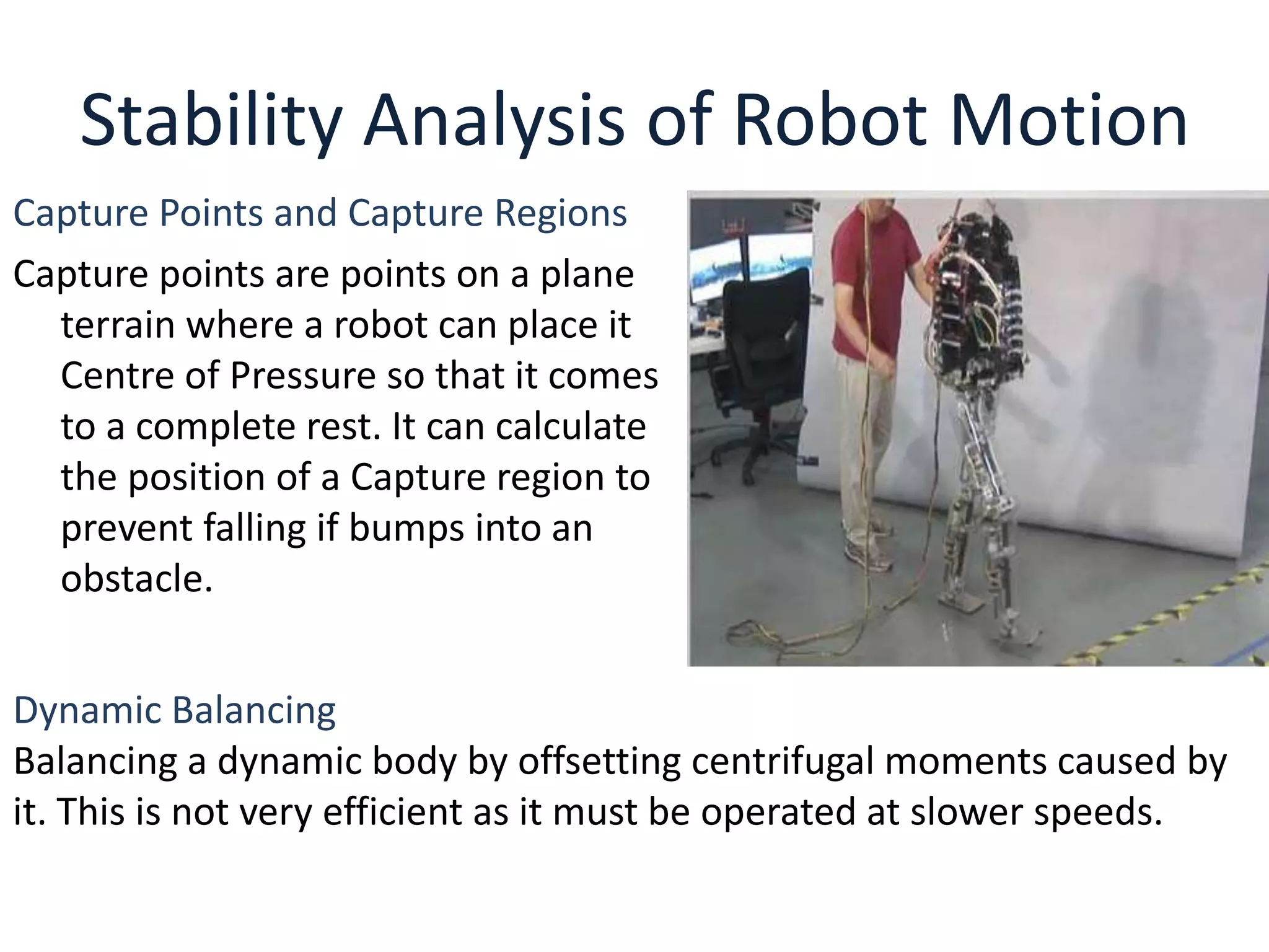 Stability Analysis of Robot Motion
Capture Points and Capture Regions
Capture points are points on a plane
terrain where a robot can place it
Centre of Pressure so that it comes
to a complete rest. It can calculate
the position of a Capture region to
prevent falling if bumps into an
obstacle.
Dynamic Balancing
Balancing a dynamic body by offsetting centrifugal moments caused by
it. This is not very efficient as it must be operated at slower speeds.
 