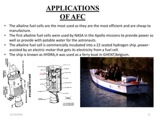 11/13/2016 11
APPLICATIONS
OF AFC
• The alkaline fuel cells are the most used as they are the most efficient and are cheap to
manufacture.
• The first alkaline fuel cells were used by NASA in the Apollo missions to provide power as
well as provide with potable water for the astronauts.
• The alkaline fuel cell is commercially incubated into a 22 seated hydrogen ship ,power-
assisted by an electric motor that gets its electricity from a fuel cell.
• The ship is known as HYDRA,it was used as a ferry boat in GHENT,Belgium.
 