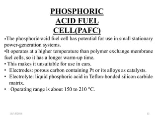 11/13/2016 12
PHOSPHORIC
ACID FUEL
CELL(PAFC)
•The phosphoric-acid fuel cell has potential for use in small stationary
power-generation systems.
•It operates at a higher temperature than polymer exchange membrane
fuel cells, so it has a longer warm-up time.
• This makes it unsuitable for use in cars.
• Electrodes: porous carbon containing Pt or its alloys as catalysts.
• Electrolyte: liquid phosphoric acid in Teflon-bonded silicon carbide
matrix.
• Operating range is about 150 to 210 °C.
 