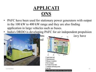 11/13/2016 15
APPLICATI
ONS
• PAFC have been used for stationary power generators with output
in the 100 kW to 400 kW range and they are also finding
application in large vehicles such as buses.
• India's DRDO is developing PAFC for air independent propulsion
in their Scorpène class submarines, and the Indian Navy have
requested a fully engineered system in 2014.
 