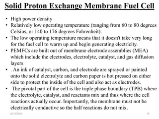 11/13/2016 16
Solid Proton Exchange Membrane Fuel Cell
• High power density
• Relatively low operating temperature (ranging from 60 to 80 degrees
Celsius, or 140 to 176 degrees Fahrenheit).
• The low operating temperature means that it doesn't take very long
for the fuel cell to warm up and begin generating electricity.
• PEMFCs are built out of membrane electrode assemblies (MEA)
which include the electrodes, electrolyte, catalyst, and gas diffusion
layers
• . An ink of catalyst, carbon, and electrode are sprayed or painted
onto the solid electrolyte and carbon paper is hot pressed on either
side to protect the inside of the cell and also act as electrodes.
• The pivotal part of the cell is the triple phase boundary (TPB) where
the electrolyte, catalyst, and reactants mix and thus where the cell
reactions actually occur. Importantly, the membrane must not be
electrically conductive so the half reactions do not mix.
 