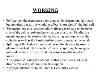 11/13/2016 17
WORKING
• To function, the membrane must conduct hydrogen ions (protons)
but not electrons as this would in effect "short circuit" the fuel cell.
• The membrane must also not allow either gas to pass to the other
side of the cell, a problem known as gas crossover. Finally, the
membrane must be resistant to the reducing environment at the
cathode as well as the harsh oxidative environment at the anode.
• Splitting of the hydrogen molecule is relatively easy by using a
platinum catalyst. Unfortunately however, splitting the oxygen
molecule is more difficult, and this causes significant electric
losses.
• An appropriate catalyst material for this process has not been
discovered, and platinum is the best option.
• A cheaper alternative to platinum is Cerium(IV) oxide
 