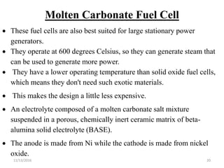 11/13/2016 20
Molten Carbonate Fuel Cell
 These fuel cells are also best suited for large stationary power
generators.
 They operate at 600 degrees Celsius, so they can generate steam that
can be used to generate more power.
 They have a lower operating temperature than solid oxide fuel cells,
which means they don't need such exotic materials.
 This makes the design a little less expensive.
 An electrolyte composed of a molten carbonate salt mixture
suspended in a porous, chemically inert ceramic matrix of beta-
alumina solid electrolyte (BASE).
 The anode is made from Ni while the cathode is made from nickel
oxide.
 