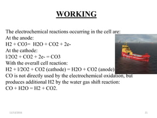 11/13/2016 21
WORKING
The electrochemical reactions occurring in the cell are:
At the anode:
H2 + CO3= H2O + CO2 + 2e-
At the cathode:
l/2O2 + CO2 + 2e- = CO3
With the overall cell reaction:
H2 + l/2O2 + CO2 (cathode) = H2O + CO2 (anode)
CO is not directly used by the electrochemical oxidation, but
produces additional H2 by the water gas shift reaction:
CO + H2O = H2 + CO2.
 