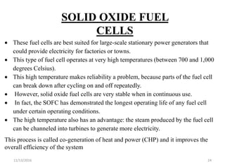 11/13/2016 24
SOLID OXIDE FUEL
CELLS
 These fuel cells are best suited for large-scale stationary power generators that
could provide electricity for factories or towns.
 This type of fuel cell operates at very high temperatures (between 700 and 1,000
degrees Celsius).
 This high temperature makes reliability a problem, because parts of the fuel cell
can break down after cycling on and off repeatedly.
 However, solid oxide fuel cells are very stable when in continuous use.
 In fact, the SOFC has demonstrated the longest operating life of any fuel cell
under certain operating conditions.
 The high temperature also has an advantage: the steam produced by the fuel cell
can be channeled into turbines to generate more electricity.
This process is called co-generation of heat and power (CHP) and it improves the
overall efficiency of the system
 