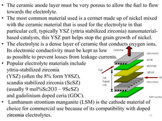 11/13/2016 25
• The ceramic anode layer must be very porous to allow the fuel to flow
towards the electrolyte.
• The most common material used is a cermet made up of nickel mixed
with the ceramic material that is used for the electrolyte in that
particular cell, typically YSZ (yttria stabilized zirconia) nanomaterial-
based catalysts, this YSZ part helps stop the grain growth of nickel.
• The electrolyte is a dense layer of ceramic that conducts oxygen ions.
Its electronic conductivity must be kept as low
as possible to prevent losses from leakage currents.
• Popular electrolyte materials include
yttria-stabilized zirconia
(YSZ) (often the 8% form Y8SZ),
scandia stabilized zirconia (ScSZ)
(usually 9 mol%Sc2O3 – 9ScSZ)
and gadolinium doped ceria (GDC).
• Lanthanum strontium manganite (LSM) is the cathode material of
choice for commercial use because of its compatibility with doped
zirconia electrolytes.
 