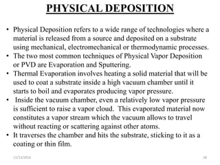 11/13/2016 28
PHYSICAL DEPOSITION
• Physical Deposition refers to a wide range of technologies where a
material is released from a source and deposited on a substrate
using mechanical, electromechanical or thermodynamic processes.
• The two most common techniques of Physical Vapor Deposition
or PVD are Evaporation and Sputtering.
• Thermal Evaporation involves heating a solid material that will be
used to coat a substrate inside a high vacuum chamber until it
starts to boil and evaporates producing vapor pressure.
• Inside the vacuum chamber, even a relatively low vapor pressure
is sufficient to raise a vapor cloud. This evaporated material now
constitutes a vapor stream which the vacuum allows to travel
without reacting or scattering against other atoms.
• It traverses the chamber and hits the substrate, sticking to it as a
coating or thin film.
 