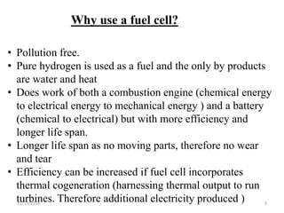 11/13/2016 3
Why use a fuel cell?
• Pollution free.
• Pure hydrogen is used as a fuel and the only by products
are water and heat
• Does work of both a combustion engine (chemical energy
to electrical energy to mechanical energy ) and a battery
(chemical to electrical) but with more efficiency and
longer life span.
• Longer life span as no moving parts, therefore no wear
and tear
• Efficiency can be increased if fuel cell incorporates
thermal cogeneration (harnessing thermal output to run
turbines. Therefore additional electricity produced )
 
