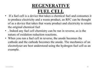 11/13/2016 33
REGENERATIVE
FUEL CELL
• If a fuel cell is a device that takes a chemical fuel and consumes it
to produce electricity and a waste product, an RFC can be thought
of as a device that takes that waste product and electricity to return
the original chemical fuel
• . Indeed any fuel cell chemistry can be run in reverse, as is the
nature of oxidation reduction reactions.
• When you run a fuel cell in reverse, the anode becomes the
cathode and the cathode becomes the anode. The mechanics of an
electrolyser are best understood using the hydrogen fuel cell as an
example.
 