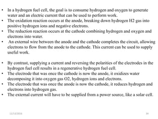11/13/2016 34
• In a hydrogen fuel cell, the goal is to consume hydrogen and oxygen to generate
water and an electric current that can be used to perform work.
• The oxidation reaction occurs at the anode, breaking down hydrogen H2 gas into
positive hydrogen ions and negative electrons.
• The reduction reaction occurs at the cathode combining hydrogen and oxygen and
electrons into water.
• An external wire between the anode and the cathode completes the circuit, allowing
electrons to flow from the anode to the cathode. This current can be used to supply
useful work.
• By contrast, supplying a current and reversing the polarities of the electrodes in the
hydrogen fuel cell results in a regenerative hydrogen fuel cell.
• The electrode that was once the cathode is now the anode, it oxidizes water
decomposing it into oxygen gas O2, hydrogen ions and electrons.
• The electrode that was once the anode is now the cathode, it reduces hydrogen and
electrons into hydrogen gas.
• The external current will have to be supplied from a power source, like a solar cell.
 