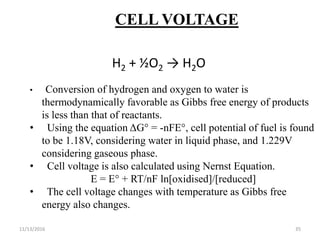 11/13/2016 35
CELL VOLTAGE
H2 + ½O2 → H2O
• Conversion of hydrogen and oxygen to water is
thermodynamically favorable as Gibbs free energy of products
is less than that of reactants.
• Using the equation ΔG° = -nFE°, cell potential of fuel is found
to be 1.18V, considering water in liquid phase, and 1.229V
considering gaseous phase.
• Cell voltage is also calculated using Nernst Equation.
E = E° + RT/nF ln[oxidised]/[reduced]
• The cell voltage changes with temperature as Gibbs free
energy also changes.
 