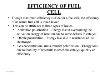 11/13/2016 37
EFFICIENCY OF FUEL
CELL
• Though maximum efficiency is 83% for a fuel cell, the efficiency
of an actual fuel cell is much lesser.
• This can be attributes to three types of losses-
• Activation polarization – Energy lost in overcoming the
activation energy of reaction due to some defects in catalyst.
• Ohmic polarization – Energy loss due to resistance of the
electrolyte.
• Gas concentration / mass transfer polarization – Energy loss
due to inability of reactants to reach the catalyst quickly or
efficiently
 